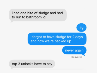 text messages: i had one bite of sludge and had to run to bathroom lol. lfg. i forgot to have sludge for 2 days and now we're backed up. never again. top 3 unlocks have to say.